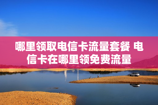 哪里领取电信卡流量套餐 电信卡在哪里领免费流量