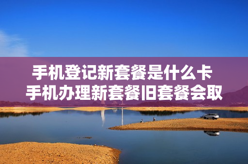 手机登记新套餐是什么卡 手机办理新套餐旧套餐会取消吗
