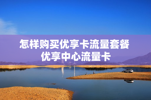 怎样购买优享卡流量套餐 优享中心流量卡
