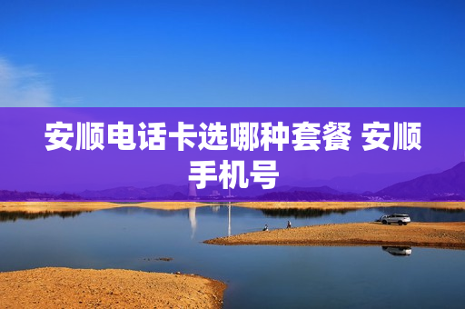 安顺电话卡选哪种套餐 安顺手机号
