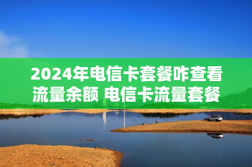 2024年电信卡套餐咋查看流量余额 电信卡流量套餐怎么查询