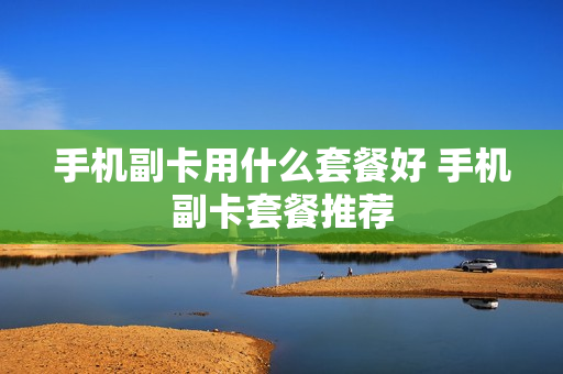 手机副卡用什么套餐好 手机副卡套餐推荐