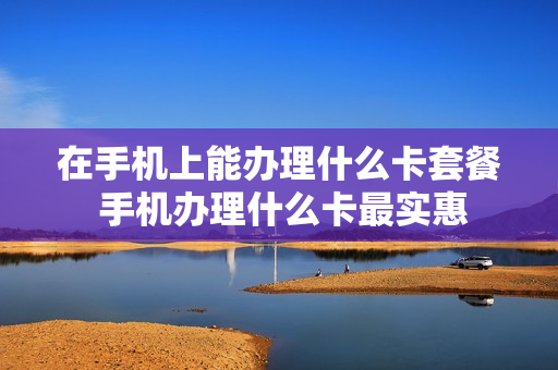 在手机上能办理什么卡套餐 手机办理什么卡最实惠