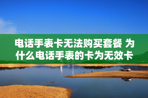 电话手表卡无法购买套餐 为什么电话手表的卡为无效卡