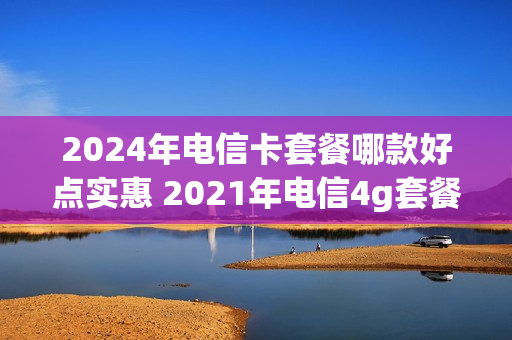 2024年电信卡套餐哪款好点实惠 2021年电信4g套餐介绍