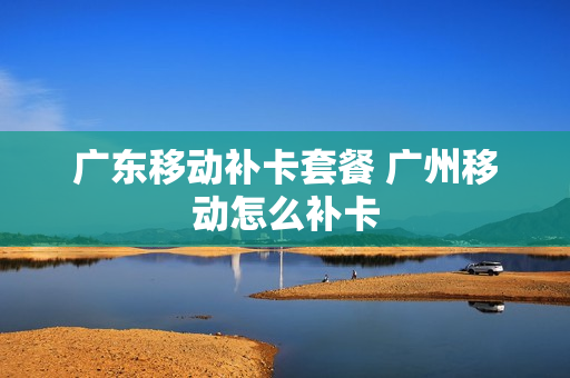 广东移动补卡套餐 广州移动怎么补卡