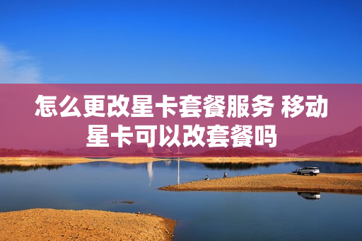 怎么更改星卡套餐服务 移动星卡可以改套餐吗