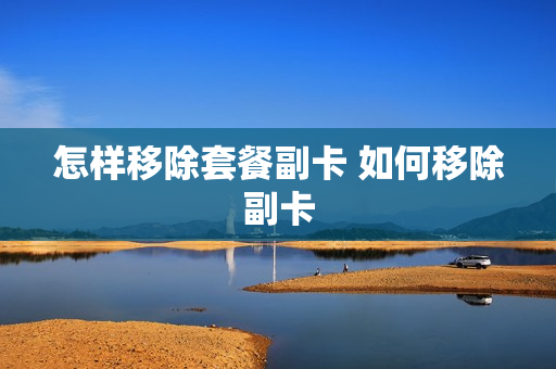 怎样移除套餐副卡 如何移除副卡
