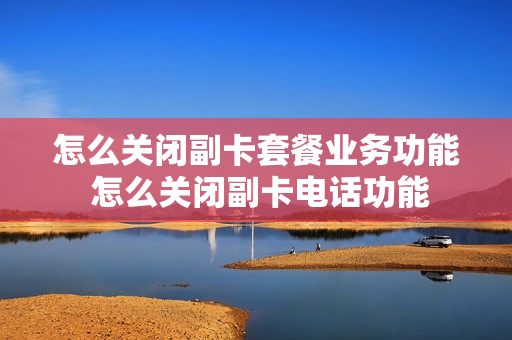 怎么关闭副卡套餐业务功能 怎么关闭副卡电话功能