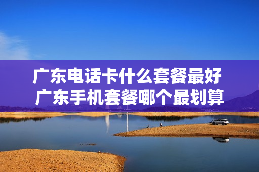 广东电话卡什么套餐最好 广东手机套餐哪个最划算