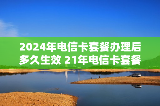 2024年电信卡套餐办理后多久生效 21年电信卡套餐