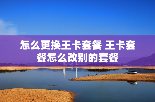 怎么更换王卡套餐 王卡套餐怎么改别的套餐