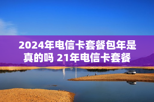 2024年电信卡套餐包年是真的吗 21年电信卡套餐