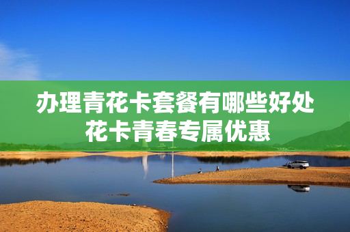办理青花卡套餐有哪些好处 花卡青春专属优惠