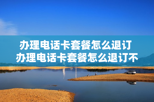 办理电话卡套餐怎么退订 办理电话卡套餐怎么退订不了
