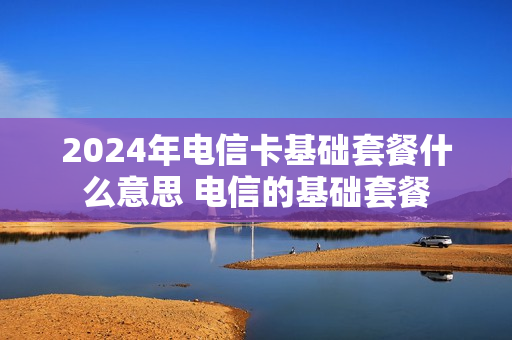 2024年电信卡基础套餐什么意思 电信的基础套餐