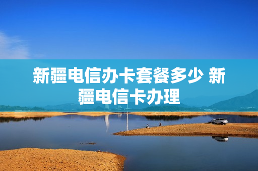 新疆电信办卡套餐多少 新疆电信卡办理