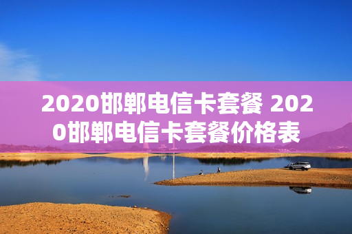 2020邯郸电信卡套餐 2020邯郸电信卡套餐价格表