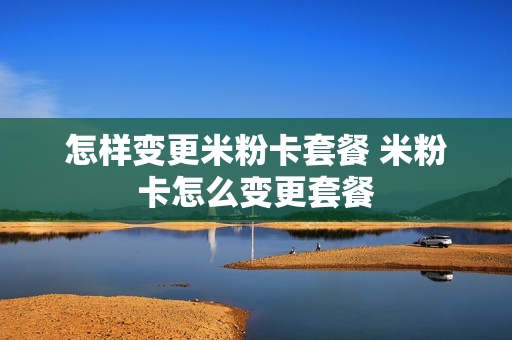 怎样变更米粉卡套餐 米粉卡怎么变更套餐