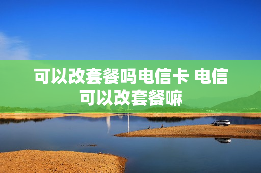可以改套餐吗电信卡 电信可以改套餐嘛