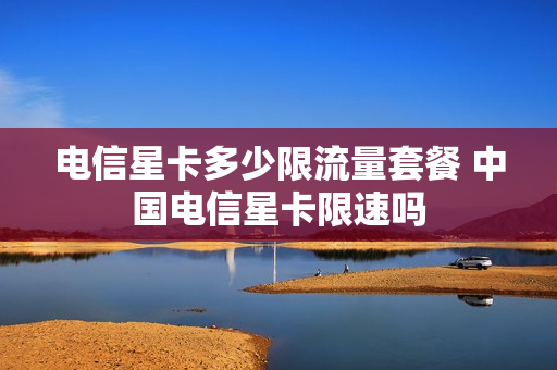 电信星卡多少限流量套餐 中国电信星卡限速吗