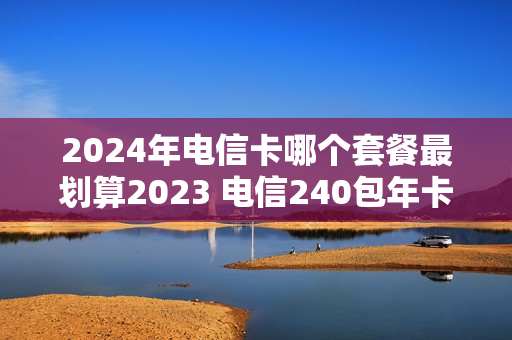 2024年电信卡哪个套餐最划算2023 电信240包年卡