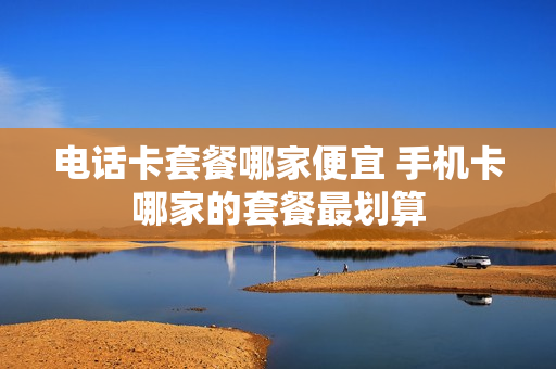 电话卡套餐哪家便宜 手机卡哪家的套餐最划算