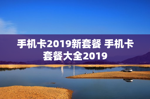 手机卡2019新套餐 手机卡套餐大全2019
