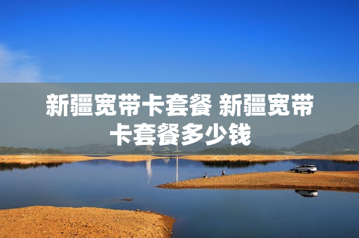 新疆宽带卡套餐 新疆宽带卡套餐多少钱