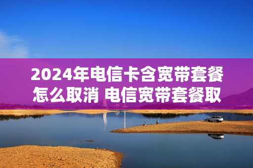 2024年电信卡含宽带套餐怎么取消 电信宽带套餐取消电话卡还可以用吗
