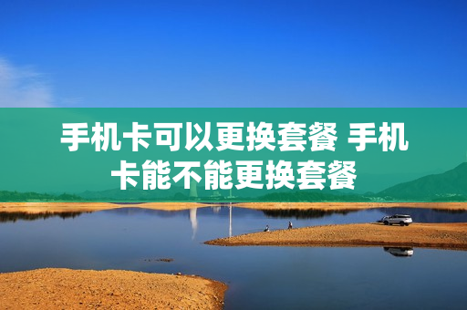 手机卡可以更换套餐 手机卡能不能更换套餐