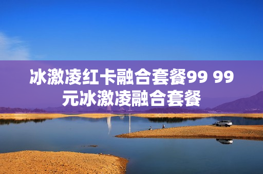冰激凌红卡融合套餐99 99元冰激凌融合套餐