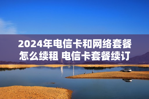 2024年电信卡和网络套餐怎么续租 电信卡套餐续订