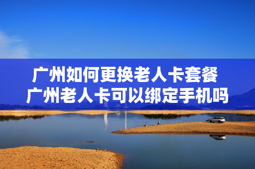 广州如何更换老人卡套餐 广州老人卡可以绑定手机吗