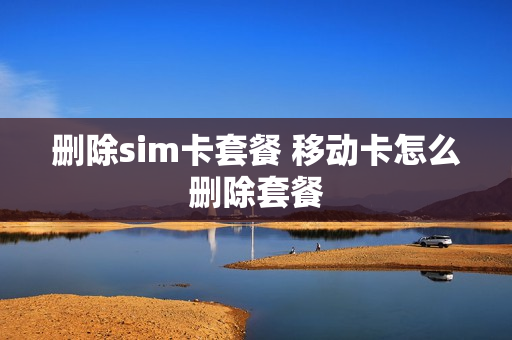 删除sim卡套餐 移动卡怎么删除套餐