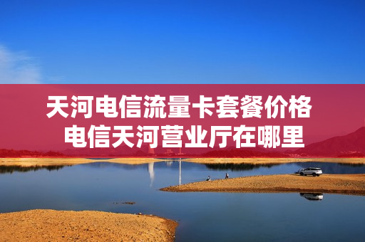 天河电信流量卡套餐价格 电信天河营业厅在哪里