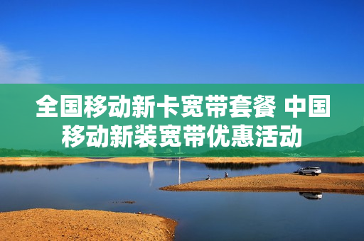 全国移动新卡宽带套餐 中国移动新装宽带优惠活动