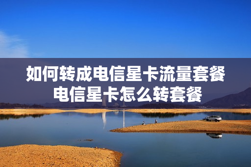 如何转成电信星卡流量套餐 电信星卡怎么转套餐