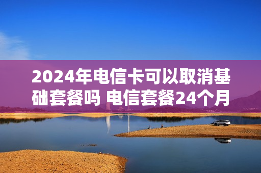 2024年电信卡可以取消基础套餐吗 电信套餐24个月能退吗