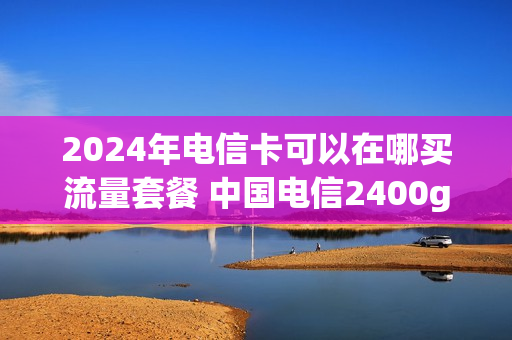 2024年电信卡可以在哪买流量套餐 中国电信2400g流量卡办理