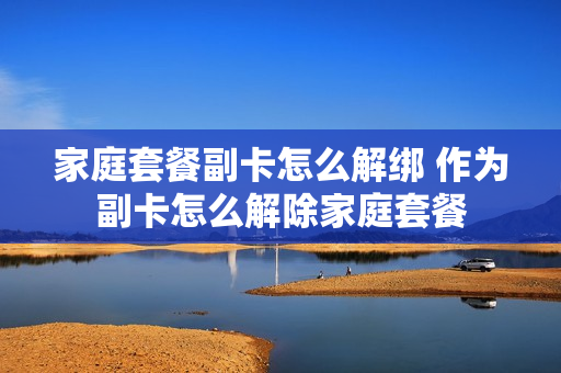 家庭套餐副卡怎么解绑 作为副卡怎么解除家庭套餐