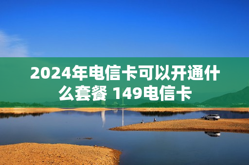 2024年电信卡可以开通什么套餐 149电信卡