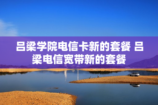 吕梁学院电信卡新的套餐 吕梁电信宽带新的套餐
