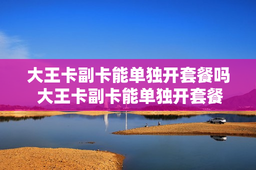 大王卡副卡能单独开套餐吗 大王卡副卡能单独开套餐吗怎么收费