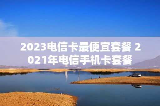 2023电信卡最便宜套餐 2021年电信手机卡套餐