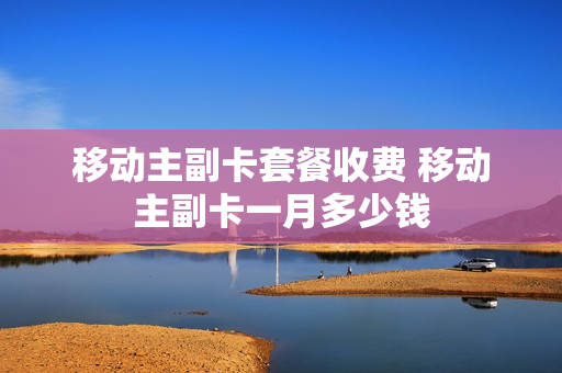 移动主副卡套餐收费 移动主副卡一月多少钱