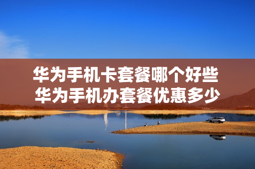 华为手机卡套餐哪个好些 华为手机办套餐优惠多少