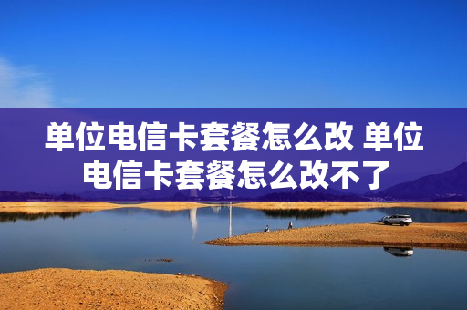 单位电信卡套餐怎么改 单位电信卡套餐怎么改不了