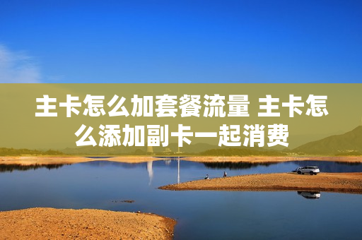 主卡怎么加套餐流量 主卡怎么添加副卡一起消费