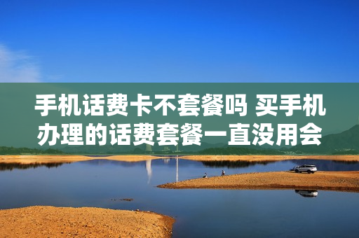手机话费卡不套餐吗 买手机办理的话费套餐一直没用会有影响不